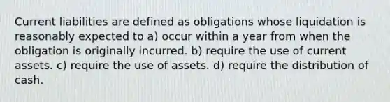 Current liabilities are defined as obligations whose liquidation is reasonably expected to a) occur within a year from when the obligation is originally incurred. b) require the use of current assets. c) require the use of assets. d) require the distribution of cash.