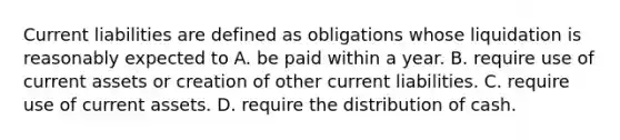 Current liabilities are defined as obligations whose liquidation is reasonably expected to A. be paid within a year. B. require use of current assets or creation of other current liabilities. C. require use of current assets. D. require the distribution of cash.