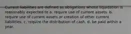 Current liabilities are defined as obligations whose liquidation is reasonably expected to a. require use of current assets. b. require use of current assets or creation of other current liabilities. c. require the distribution of cash. d. be paid within a year.