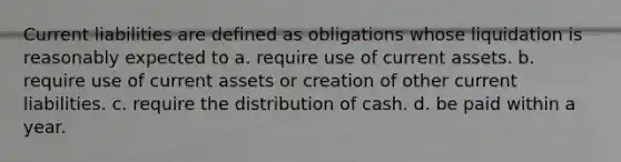 Current liabilities are defined as obligations whose liquidation is reasonably expected to a. require use of current assets. b. require use of current assets or creation of other current liabilities. c. require the distribution of cash. d. be paid within a year.