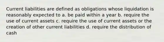 Current liabilities are defined as obligations whose liquidation is reasonably expected to a. be paid within a year b. require the use of current assets c. require the use of current assets or the creation of other current liabilities d. require the distribution of cash