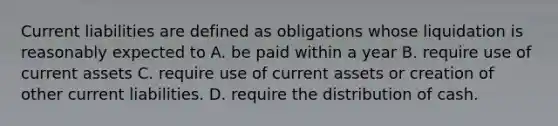 Current liabilities are defined as obligations whose liquidation is reasonably expected to A. be paid within a year B. require use of current assets C. require use of current assets or creation of other current liabilities. D. require the distribution of cash.