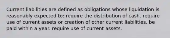 Current liabilities are defined as obligations whose liquidation is reasonably expected to: require the distribution of cash. require use of current assets or creation of other current liabilities. be paid within a year. require use of current assets.