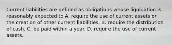 Current liabilities are defined as obligations whose liquidation is reasonably expected to A. require the use of current assets or the creation of other current liabilities. B. require the distribution of cash. C. be paid within a year. D. require the use of current assets.