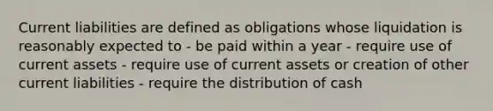 Current liabilities are defined as obligations whose liquidation is reasonably expected to - be paid within a year - require use of current assets - require use of current assets or creation of other current liabilities - require the distribution of cash