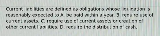 Current liabilities are defined as obligations whose liquidation is reasonably expected to A. be paid within a year. B. require use of current assets. C. require use of current assets or creation of other current liabilities. D. require the distribution of cash.