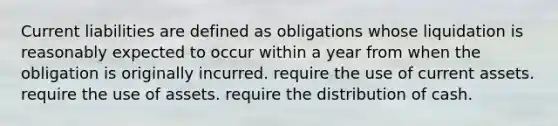 Current liabilities are defined as obligations whose liquidation is reasonably expected to occur within a year from when the obligation is originally incurred. require the use of current assets. require the use of assets. require the distribution of cash.