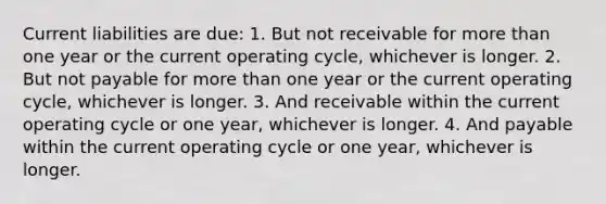 Current liabilities are due: 1. But not receivable for <a href='https://www.questionai.com/knowledge/keWHlEPx42-more-than' class='anchor-knowledge'>more than</a> one year or the current operating cycle, whichever is longer. 2. But not payable for more than one year or the current operating cycle, whichever is longer. 3. And receivable within the current operating cycle or one year, whichever is longer. 4. And payable within the current operating cycle or one year, whichever is longer.