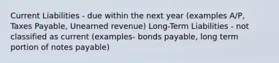 Current Liabilities - due within the next year (examples A/P, Taxes Payable, Unearned revenue) Long-Term Liabilities - not classified as current (examples- bonds payable, long term portion of notes payable)