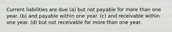 Current liabilities are due (a) but not payable for more than one year. (b) and payable within one year. (c) and receivable within one year. (d) but not receivable for more than one year.