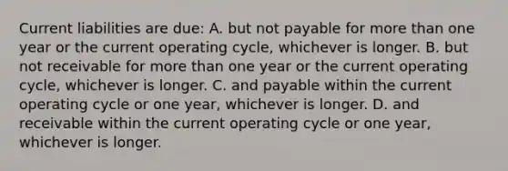 Current liabilities are due: A. but not payable for more than one year or the current operating cycle, whichever is longer. B. but not receivable for more than one year or the current operating cycle, whichever is longer. C. and payable within the current operating cycle or one year, whichever is longer. D. and receivable within the current operating cycle or one year, whichever is longer.