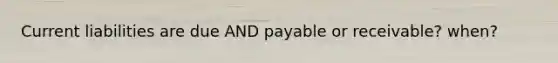 Current liabilities are due AND payable or receivable? when?