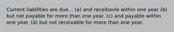 Current liabilities are due... (a) and receibavle within one year (b) but not payable for more than one year. (c) and payable within one year. (d) but not receivable for more than one year.