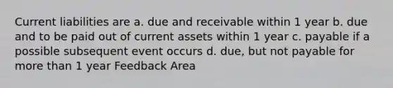 Current liabilities are a. due and receivable within 1 year b. due and to be paid out of current assets within 1 year c. payable if a possible subsequent event occurs d. due, but not payable for more than 1 year Feedback Area