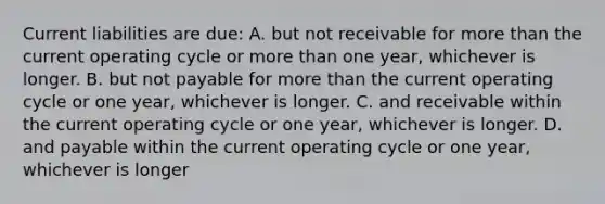 Current liabilities are due: A. but not receivable for more than the current operating cycle or more than one year, whichever is longer. B. but not payable for more than the current operating cycle or one year, whichever is longer. C. and receivable within the current operating cycle or one year, whichever is longer. D. and payable within the current operating cycle or one year, whichever is longer