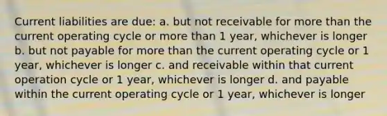 Current liabilities are due: a. but not receivable for more than the current operating cycle or more than 1 year, whichever is longer b. but not payable for more than the current operating cycle or 1 year, whichever is longer c. and receivable within that current operation cycle or 1 year, whichever is longer d. and payable within the current operating cycle or 1 year, whichever is longer