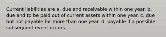 Current liabilities are a. due and receivable within one year. b. due and to be paid out of current assets within one year. c. due but not payable for <a href='https://www.questionai.com/knowledge/keWHlEPx42-more-than' class='anchor-knowledge'>more than</a> one year. d. payable if a possible subsequent event occurs.