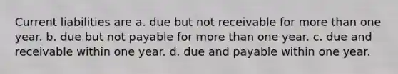 Current liabilities are a. due but not receivable for more than one year. b. due but not payable for more than one year. c. due and receivable within one year. d. due and payable within one year.