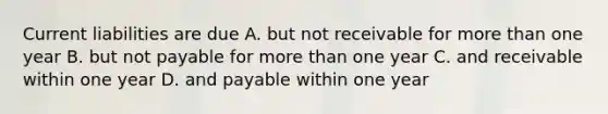 Current liabilities are due A. but not receivable for more than one year B. but not payable for more than one year C. and receivable within one year D. and payable within one year