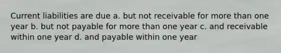 Current liabilities are due a. but not receivable for <a href='https://www.questionai.com/knowledge/keWHlEPx42-more-than' class='anchor-knowledge'>more than</a> one year b. but not payable for more than one year c. and receivable within one year d. and payable within one year