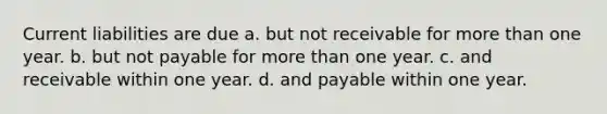 Current liabilities are due a. but not receivable for more than one year. b. but not payable for more than one year. c. and receivable within one year. d. and payable within one year.