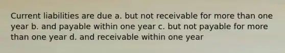 Current liabilities are due a. but not receivable for more than one year b. and payable within one year c. but not payable for more than one year d. and receivable within one year