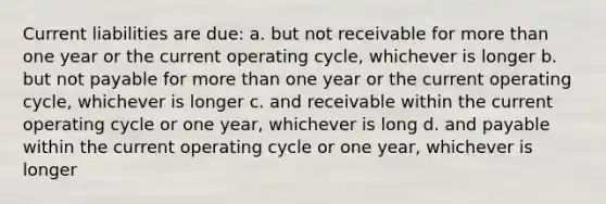 Current liabilities are due: a. but not receivable for more than one year or the current operating cycle, whichever is longer b. but not payable for more than one year or the current operating cycle, whichever is longer c. and receivable within the current operating cycle or one year, whichever is long d. and payable within the current operating cycle or one year, whichever is longer