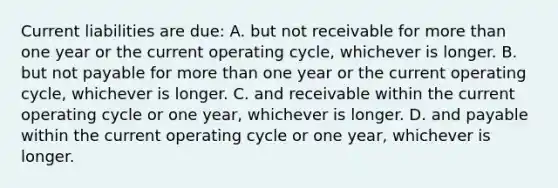 Current liabilities are due: A. but not receivable for more than one year or the current operating cycle, whichever is longer. B. but not payable for more than one year or the current operating cycle, whichever is longer. C. and receivable within the current operating cycle or one year, whichever is longer. D. and payable within the current operating cycle or one year, whichever is longer.