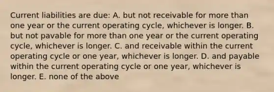 Current liabilities are due: A. but not receivable for more than one year or the current operating cycle, whichever is longer. B. but not pavable for more than one year or the current operating cycle, whichever is longer. C. and receivable within the current operating cycle or one year, whichever is longer. D. and payable within the current operating cycle or one year, whichever is longer. E. none of the above