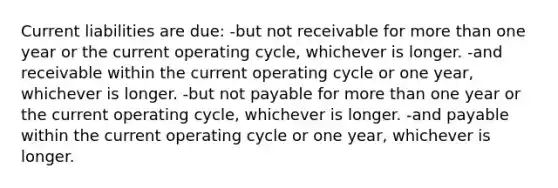 Current liabilities are due: -but not receivable for more than one year or the current operating cycle, whichever is longer. -and receivable within the current operating cycle or one year, whichever is longer. -but not payable for more than one year or the current operating cycle, whichever is longer. -and payable within the current operating cycle or one year, whichever is longer.