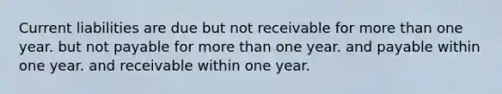 Current liabilities are due but not receivable for <a href='https://www.questionai.com/knowledge/keWHlEPx42-more-than' class='anchor-knowledge'>more than</a> one year. but not payable for more than one year. and payable within one year. and receivable within one year.