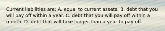 ​Current liabilities are: A. equal to current assets. B. debt that you will pay off within a year. C. debt that you will pay off within a month. D. debt that will take longer than a year to pay off.