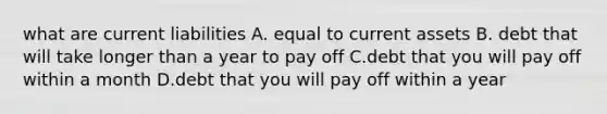 what are current liabilities A. equal to current assets B. debt that will take longer than a year to pay off C.debt that you will pay off within a month D.debt that you will pay off within a year