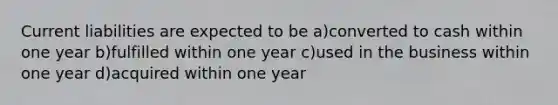 Current liabilities are expected to be a)converted to cash within one year b)fulfilled within one year c)used in the business within one year d)acquired within one year