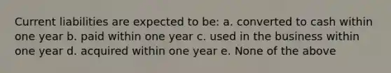 Current liabilities are expected to be: a. converted to cash within one year b. paid within one year c. used in the business within one year d. acquired within one year e. None of the above