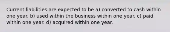 Current liabilities are expected to be a) converted to cash within one year. b) used within the business within one year. c) paid within one year. d) acquired within one year.