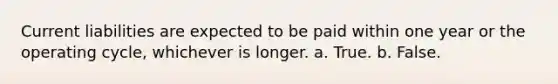 Current liabilities are expected to be paid within one year or the operating cycle, whichever is longer. a. True. b. False.