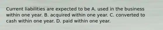 Current liabilities are expected to be A. used in the business within one year. B. acquired within one year. C. converted to cash within one year. D. paid within one year.