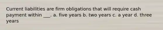 Current liabilities are firm obligations that will require cash payment within ___. a. five years b. two years c. a year d. three years