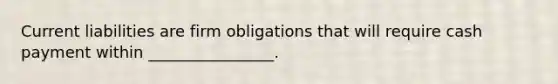 Current liabilities are firm obligations that will require cash payment within ________________.