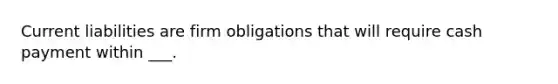 Current liabilities are firm obligations that will require cash payment within ___.