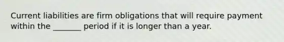 Current liabilities are firm obligations that will require payment within the _______ period if it is longer than a year.