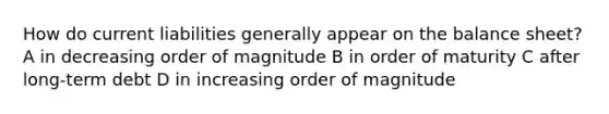 How do current liabilities generally appear on the balance sheet? A in decreasing order of magnitude B in order of maturity C after long-term debt D in increasing order of magnitude