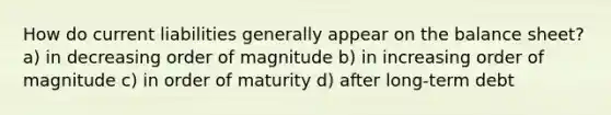 How do current liabilities generally appear on the balance sheet? a) in decreasing order of magnitude b) in increasing order of magnitude c) in order of maturity d) after long-term debt