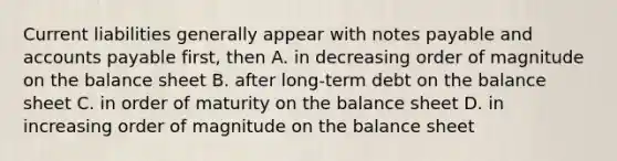 Current liabilities generally appear with notes payable and accounts payable first, then A. in decreasing order of magnitude on the balance sheet B. after long-term debt on the balance sheet C. in order of maturity on the balance sheet D. in increasing order of magnitude on the balance sheet