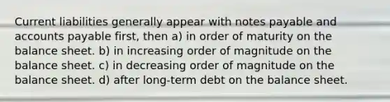 Current liabilities generally appear with notes payable and accounts payable first, then a) in order of maturity on the balance sheet. b) in increasing order of magnitude on the balance sheet. c) in decreasing order of magnitude on the balance sheet. d) after long-term debt on the balance sheet.