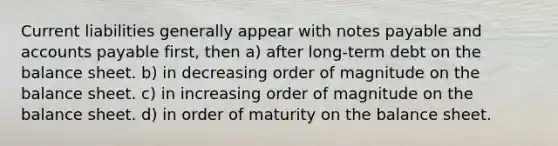 Current liabilities generally appear with <a href='https://www.questionai.com/knowledge/kFEYigYd5S-notes-payable' class='anchor-knowledge'>notes payable</a> and <a href='https://www.questionai.com/knowledge/kWc3IVgYEK-accounts-payable' class='anchor-knowledge'>accounts payable</a> first, then a) after long-term debt on the balance sheet. b) in decreasing order of magnitude on the balance sheet. c) in increasing order of magnitude on the balance sheet. d) in order of maturity on the balance sheet.