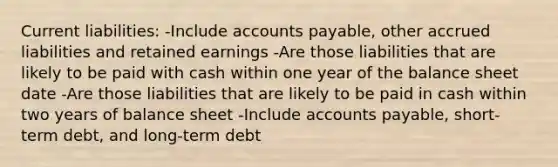 Current liabilities: -Include accounts payable, other accrued liabilities and retained earnings -Are those liabilities that are likely to be paid with cash within one year of the balance sheet date -Are those liabilities that are likely to be paid in cash within two years of balance sheet -Include accounts payable, short-term debt, and long-term debt