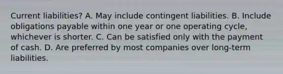 Current liabilities? A. May include contingent liabilities. B. Include obligations payable within one year or one operating cycle, whichever is shorter. C. Can be satisfied only with the payment of cash. D. Are preferred by most companies over long-term liabilities.