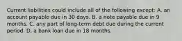 Current liabilities could include all of the following except: A. an account payable due in 30 days. B. a note payable due in 9 months. C. any part of long-term debt due during the current period. D. a bank loan due in 18 months.